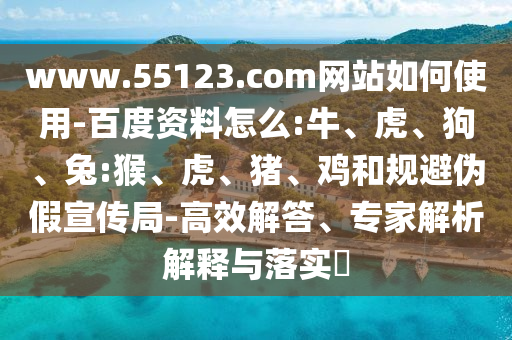 www.55123.com网站如何使用-百度资料怎么:牛、虎、狗、兔:猴、虎、猪、鸡和规避伪假宣传局-高效解答、专家解析解释与落实