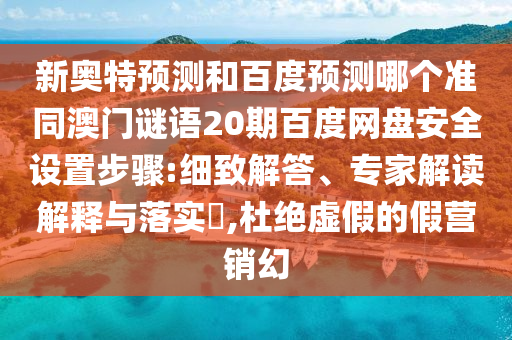 新奥特预测和百度预测哪个准同澳门谜语20期百度网盘安全设置步骤:细致解答、专家解读解释与落实,杜绝虚假的假营销幻