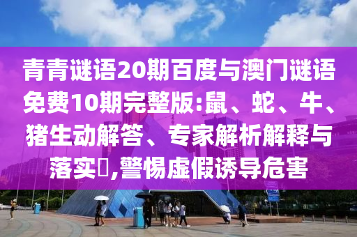 青青谜语20期百度与澳门谜语免费10期完整版:鼠、蛇、牛、猪生动解答、专家解析解释与落实,警惕虚假诱导危害