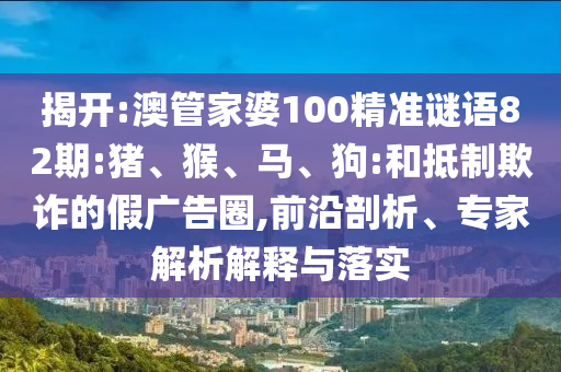 揭开:澳管家婆100精准谜语82期:猪、猴、马、狗:和抵制欺诈的假广告圈,前沿剖析、专家解析解释与落实